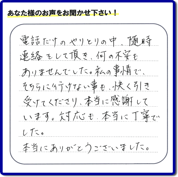 電話だけのやりとりの中、随時連絡をして頂き、何の不安もありませんでした。私の事情で、そちらに行けない事も、快く引き受けてくださり、本当に感謝して います。対応も、本当に丁寧でした。本当にありがとうございました。