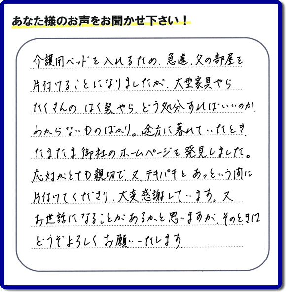 介護用ベッドを入れるたの、急遽、父の部屋を片付けることになりましたが、大型家具やら たくさんのはく製やら どう処分すればいいのかわからないものばかり。途方に暮れていたとき、たまたま御社のホームページを発見しました。 応対がとても親切で、又テキパキとあっという間に片付けてくださり、大変感謝しています。又お世話になることがあるかと思いますが、そのときにはどうぞよろしくお願いたします。