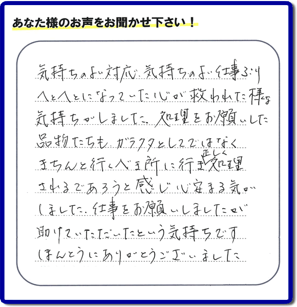 気持ちのよい対応、気持ちのよいお仕事ぶり へとへとになっていた心が救われた様な気持ちがしました。処理をお願いした品物たちもガラクタとしてではなく きちんと行くべき所に行き正しく処理されるであろうと感じ心安まる気がしました。仕事をお願いしましたが助けていただいたという気持ちです。ほんとうにありがとうございました。