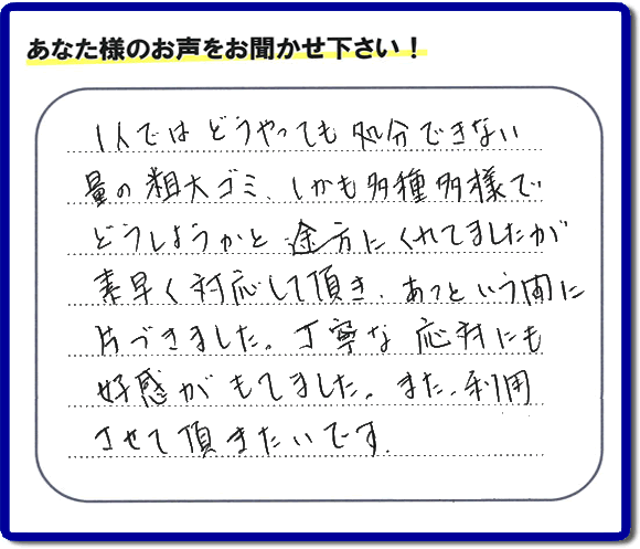 1人ではどうやっても処分できない量の相大ゴミ、しかも多種多様で どうしようかと途方にくれてましたが 素早く対応して頂き、あっという間に片づきました。丁寧な応対にも好感がもてました。また利用させて頂きたいです。