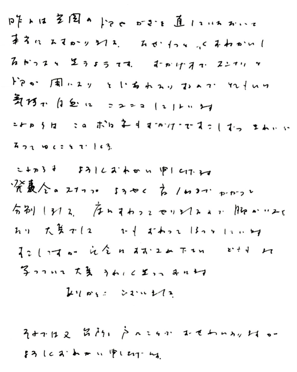 昨日は玄関のドアやカギを直していただいて本当にたすかりました。
なぜもっと早くおねがいしなかったのかと思うのです。
おかげ様でスンナリとドアが開いたり閉じれたりするので
とても良い気持ちで自然にニコニコしてしまいます。
これからは、このボロ家もおかげですこしずつきれいになってゆくことでしょう。
これからもよろしくおねがい申し上げます。
発表会のスナップようやく夜１時までかかって分別しました。
床にすわってやりましたので脚がいたくなり大変でした。
でも、終わってほっとしています。
すこしですが、記念にお納めください。
どれもよく写っていて大変うれしく思っております。 ありがとうございました。
（発表会のスナップ写真撮りのお手伝いも当社にて行いました）
それでは又、台所の戸のことでおせわになりますが、よろしくおねがい申し上げます。