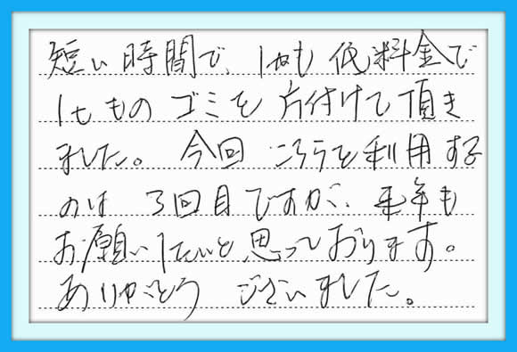 短い時間で、しかも低料金で1ｔ ものゴミを片付けて頂きました。 今回、こちらを利用するのは3回目 ですが、来年もお願いしたいと 思っております。  ありがとうございました。