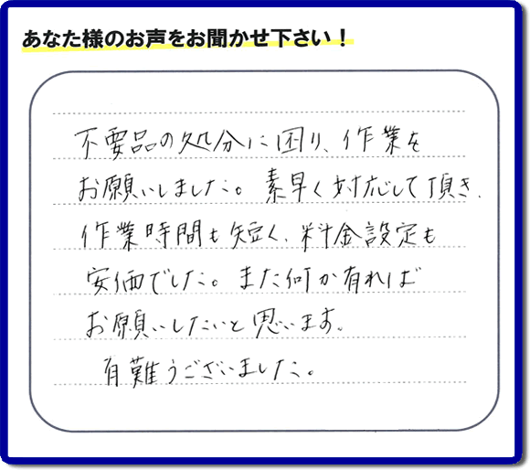 福岡県春日市弥生のお客様より「不用品の処分に困り、作業をお願いいたしました。素早く対応して頂き、作業時間も短く、料金設定も安価でした。また何か有ればお願いしたいと思います。有難うございました。」との口コミ・お客様評価・評判メッセージを、便利屋・何でも屋「【便利屋】暮らしなんでもお助け隊 福岡赤坂店は頂きました。お客様の声を頂くことはとても私たちにとって励みになります。ありがとうございます。