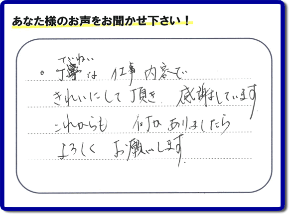「丁寧な仕事内容できれいにして頂き、感謝しています。これからも何かありましたらよろしくお願いします。」との口コミ・メッセージを福岡県福岡市西区愛宕のお客様より頂きました。福岡県春日市一の谷を拠点として活動している【便利屋】暮らしなんでもお助け隊 福岡赤坂店フルサポートにとってお客様の声・クチコミが一番の宝です。お客様皆様に感謝です。