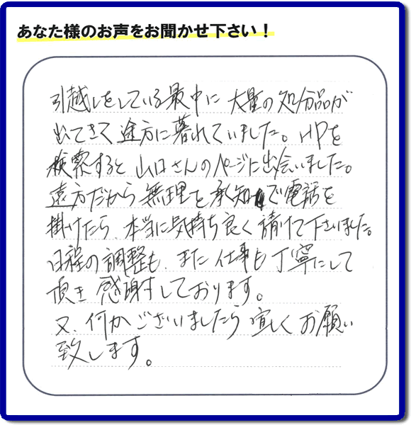 糸島のお客様より便利屋・【便利屋】暮らしなんでもお助け隊 福岡赤坂店に家の片付けのご依頼がありましたが、お客様より評判・評価の言葉・口コミを頂きました。「引越しをしている最中に大量の処分品が出てきて途方に暮れていました。ＨＰを検索すると山口さんのページに出会いました。遠方だから無理を承知で電話を掛けたら、本当に気持ちよく請けて下さいました。日程の調整も、また仕事も丁寧にして頂き感謝しております。又、何かございましたら宜しくお願い致します。」とのことです。お客様からいただいた口コミ・評価・評判のメッセージがエネルギーとなり、「よしがんばろう」という明日への活力となります。メッセージ感謝しております。