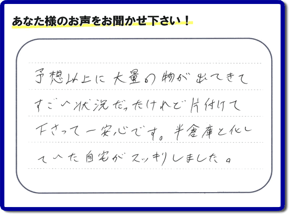 お部屋・お庭の不用品・粗大ゴミ・ごみの片付け処分のお手伝いを行った春日市在住のお客様より片付け隊へ評価と評判メッセージ・口コミメッセージです。「予想以上に大量の物が出てきてすごい状態だったけれど片付けて下さって一安心です。半倉庫と化していた自宅がスッキリしました。」とのことです。大変喜んでいただき、また明日からがんばろうというエネルギーをお客様から頂きました。実家・親の家の片付け・不用品処分・草取り・庭木の伐採・お掃除・空き家管理なら、口コミ・お客様からの評判・評価が福岡で一番頂き続ける便利屋・何でも屋「【便利屋】暮らしなんでもお助け隊 福岡赤坂店」へ今すぐご相談ください。