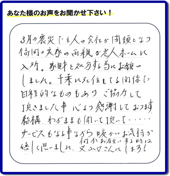 福岡市の何でも屋・便利屋「【便利屋】暮らしなんでもお助け隊 福岡赤坂店」へお客様より口コミ・メッセージ「３月の震災で主人の会社が閉鎖となり、福岡の実家の両親が老人ホームに入所。家財を処分する為にお願いしました。千葉に在住している関係で日程的なものもありご協力して頂きました事、心より感謝しております。結構わがままも聞いて頂いて・・・・サービスもさる事ながら暖かいお気持ちが嬉しく思いました。何かお願いする時は又山口さんにします！」非常に嬉しいクチコミ・お言葉感謝感激です。ありがとうございます。実家・親の家の片付け・不用品処分・粗大ゴミ片付け・草取り・お掃除なら、口コミが福岡で一番頂き続ける便利屋・何でも屋「【便利屋】暮らしなんでもお助け隊 福岡赤坂店」へ今すぐご相談ください。