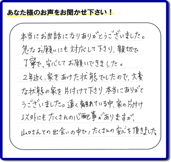 東京在住のご長女様から、福岡県春日市と福岡県福岡市南区に事務所がある何でも屋「【便利屋】暮らしなんでもお助け隊 福岡赤坂店」に便利屋の施工への口コミメッセージ・お客様からの評価を頂きました。お母様が老人ホームに入所されて２年になり、空き家となったご実家の片付けを依頼されました。作業終了後、「本当にお世話になりありがとうございました。急なお願いにも対応して下さり、親切で、丁寧で、安心してお願いできました。２年近く、家をあけた状態でしたので、大変な状態の家を片付けて下さり、本当にありがとうございました。遠く離れている中、家の片付け以外にもたくさんの心配事がありますが、山口さんとの出会いの中で、たくさんの安心を頂きました。」とのメッセージです。感謝です。【親の家のお片付け・お掃除は、片付け専門の便利屋として、福岡市西区の愛宕、飯盛、壱岐団地、石丸、今宿青木、野方、今宿上ノ原、今宿町、大町団地、金武、下山門、下山門団地、十郎川団地、拾六町、田、豊浜、拾六町団地、城の原団地、橋本、羽根戸、福重団地、女原、姪の浜、吉武、小戸、戸切、野方、橋本、生の松原、内浜、石丸、今宿駅前、福重、今宿東、上山門、拾六町、愛宕浜、今宿、生松原、西の丘、愛宕南、姪浜駅南でも何でも屋の作業行っています。ご一報ください。電話番号はフリーダイヤルは0120-263-101です。一般電話は092-588-0102です。】ご長女さま（ご姉妹さま）へ、親の家（実家）の遺品整理・不用品の片付け・庭木の伐採と剪定・草刈りと草取り・ハウスクリーニング・空き家の見守りなら、お客さんからの口コミ獲得数・評判・評価が福岡でNo１獲得している何でも屋・便利屋「【便利屋】暮らしなんでもお助け隊 福岡赤坂店」へ。今すぐご相談ください。