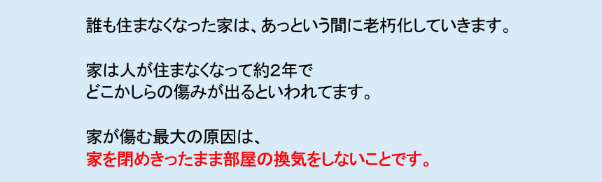 誰も住まなくなった家は、あっという間に老朽化していきます。 家は人が住まなくなって約２年で どこかしらの傷みが出るといわれてます。 家が傷む最大の原因は、 家を閉めきったまま部屋の換気をしないことです。