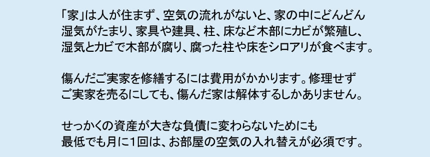 「家」は人が住まず、空気の流れがないと、家の中にどんどん 湿気がたまり、家具や建具、柱、床など木部にカビが繁殖し、 湿気とカビで木部が腐り、腐った柱や床をシロアリが食べます。 傷んだご実家を修繕するには費用がかかります。修理せず ご実家を売るにしても、傷んだ家は解体するしかありません。 せっかくの資産が大きな負債に変わらないためにも 最低でも月に１回は、お部屋の空気の入れ替えが必須です。