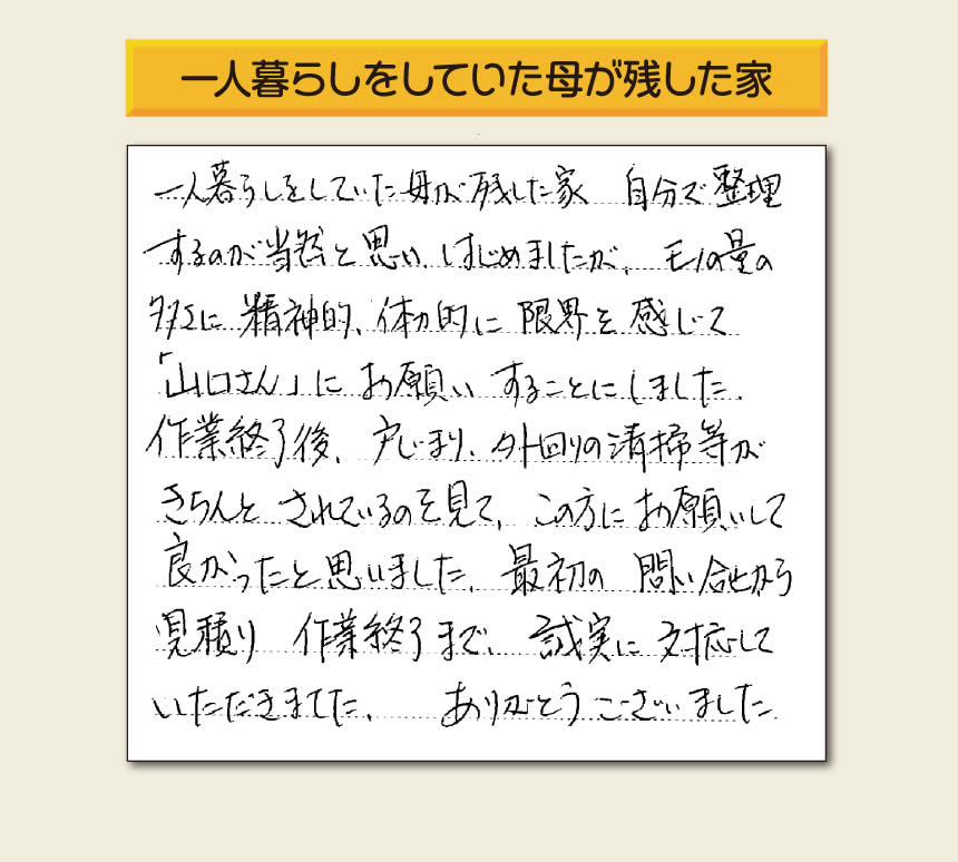 福岡市・春日市・太宰府市・大野城市・那珂川市・糟屋郡にて活動する「【便利屋】暮らしなんでもお助け隊 福岡赤坂店」の株式会社フルサポートが太宰府市向佐野のお客様から明日への活力となる生声を頂きました。「一人暮らしをしていた母が残した家 自分で整理するのが当然と思い はじめましたが、モノの量の多さに精神的、体力的に限界を感じて「山口さん」にお願いすることにしました。作業終了後、戸じまり、外回りの清掃等がきちんとされているのを見て、この方にお願いして良かったと思いました。最初の問い合せから見積り　作業終了まで、誠実に対応していただきました。ありがとうございました。」とのありがたいお言葉をいただきました。このようなお客様から頂く声が私たちスタッフ一同の明日もがんばろうとする活力になります。感謝感激しています。重ね重ねありがとうございました。