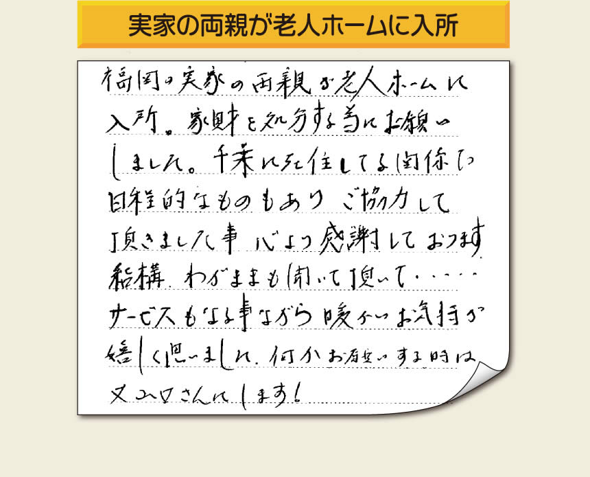 事務所（福岡県福岡市城南区小笹4-19-3）を拠点に空家・留守宅の遺品整理、生前整理、老人ホーム入所前の家一軒丸ごと片付けを行っています株式会社フルサポートへお客様よりメッセージです。「福岡の実家の両親が老人ホームに入所。家財を処分する為にお願いしました。千葉に在住している関係で日程的なものもありご協力して頂きました事、心より感謝しております。結構わがままも聞いて頂いて・・・・サービスもさる事ながら暖かいお気持ちが嬉しく思いました。何かお願いする時は又山口さんにします！」非常に嬉しいお言葉感謝感激です。ありがとうございます。「介護手続きや老人ホームの入所手続きなど、短い滞在時間でやらなければいけないことがたくさんあって、とても両親の家のことまで手をつけることができませんでした。」ご家族の皆さまこうおっしゃっています。「【便利屋】暮らしなんでもお助け隊 福岡赤坂店」を運営しています株式会社フルサポートはそんな皆様のお手伝いをさせていただき、お役に立てればと思っております。空家・留守宅に関するお困り事がありましたら、何でもお気軽にお問い合わせください。0120-263-101に今すぐお電話ください。