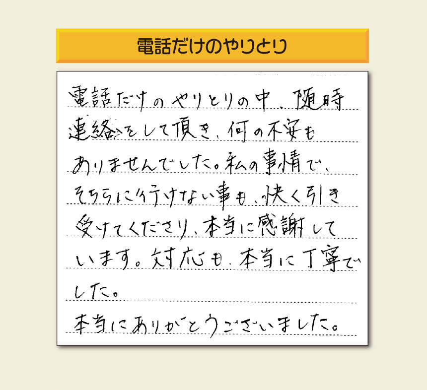 福岡市、春日市、太宰府市、那珂川市、大野城市、筑紫野市、粕屋郡で空家・留守宅の庭木の手入れ、伐採、剪定、草取り、家の中の荷物の片付け、遺品整理など家一軒丸ごと片付けを行っています「【便利屋】暮らしなんでもお助け隊 福岡赤坂店」が、引越しから不用品処分までお手伝いしたお客様からの声です。「電話だけのやりとりの中、随時連絡をして頂き、何の不安もありませんでした。私の事情で、そちらに行けない事も、快く引き受けてくださり、本当に感謝しています。対応も、本当に丁寧でした。本当にありがとうございました。」とのありがたいお言葉をいただきました。このようなお言葉をいただくと元気モリモリ、今日もがんばろうとエネルギーがでます。ありがとうございます。