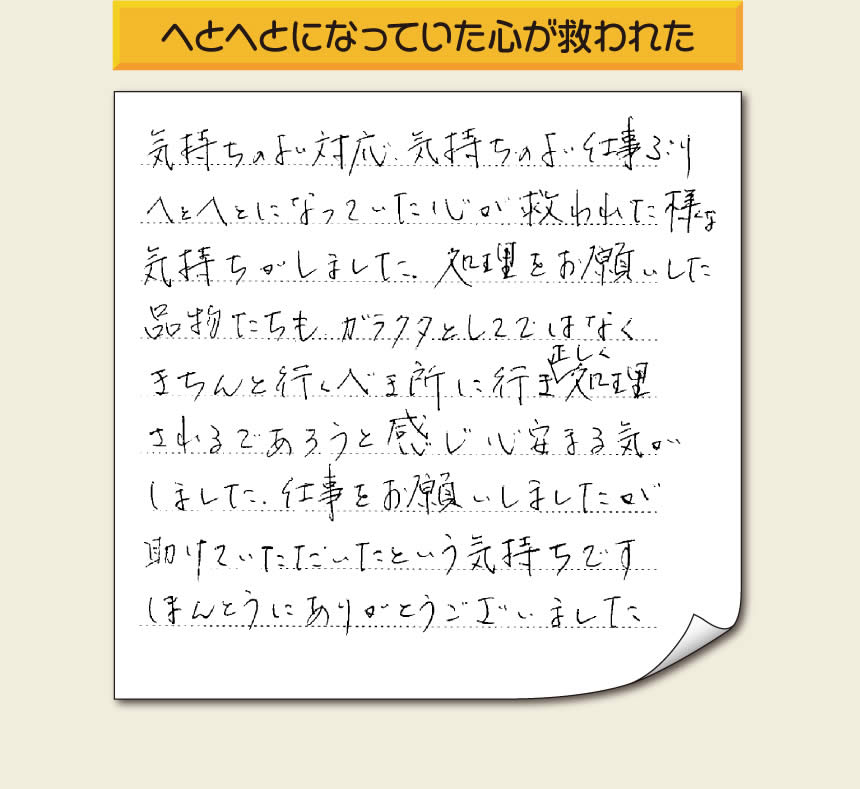 福岡市南区高宮のお客様より空家になったお部屋の粗大ごみや大型家具などの片付けのお手伝いをしたお客様より「気持ちのよい対応、気持ちのよい仕事ぶり　へとへとになっていた心が救われた様な気持ちがしました。処理をお願いした品物たちも、ガラクタとしてではなくきちんと行うべき所に行き、正しく処理されるであろうと感じ心安まる気がしました。仕事をお願いしましたが助けていただいたという気持ちです。ほんとうにありがとうございました。」とのありがたいお言葉を頂きました。