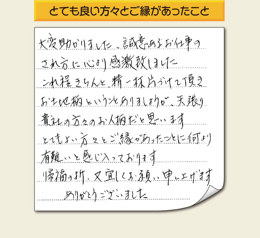 那珂川市のご両親が住まれていた実家の片付けのお手伝いを 行ったお客様より、作業終了後、メッセージを頂きました。「大変助かりました。誠意あるお仕事のされ方に心より感激致しました。これ程きちんと精一杯片づけて頂き、お土地柄ということもありましょうが、矢張り貴社の方々のお人柄だと思います　とてもおい方々とご縁があったことに何より有難いと感じ入っております　帰福の折、又宜しくお願い申し上げます　ありがとうございました」　このような励みになるメッセージありがとうございます。この仕事をやって本当に良かったと思え、明日もがんばろうというやる気がみなぎりました。