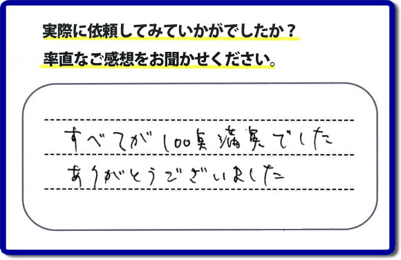 口コミ評判２３　すべてが１００点満点でした。ありがとうございました。今回のお客様のご依頼は老人ホームへ入居するため、家の不用品をすべて片付けて、ハウスクリーニングのご依頼でした。便利屋・何でも屋「【便利屋】暮らしなんでもお助け隊 福岡赤坂店」では、わかりやすい料金表、パック料金で家の丸ごと片付けから、不用品片付け、家の解体、土地売却に至るまで、あなたのご実家（親の家）の困ったことを解決しています。安心と信頼をモットーにお客様と常に接し続けて２０年。今ではたくさんのお客様より、クチコミ評判のコメントをいただいています。とくに女性（姉妹・高齢者の女性）お客様から支持をいただいています。福岡の家で困った！そんなときは！【便利屋】暮らしなんでもお助け隊 福岡赤坂店へ今すぐお電話ください。電話の対応は代表者の山口が担当しています。