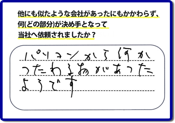 口コミ評判１０　パソコンから何かつたわる物があったようです。当社には、娘さまよりご実家の片付けのお手伝いをしてほしいと依頼されること多く、便利屋・何でも屋「【便利屋】暮らしなんでもお助け隊 福岡赤坂店」（福岡）なら、ご自身が立ち会いできなくても母に安心して紹介できるとの理由で、ご相談のお電話をいただいています。また、口コミ評判のコメント、お客様の笑顔、代表者山口の顔写真をはじめ、スタッフの顔写真も掲載しています。作業、電話対応に安心と信頼をし続けて２０年の便利屋。今すぐお電話ください！電話番号0120-263-101へお問い合せ下さい。