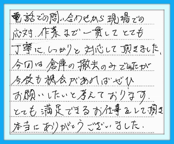 電話での問い合わせから現場 での応対、作業まで一貫として とても丁寧にしっかりと対応して いただきました。今回は倉庫の撤去 のみでしたが今後も機会があれば ぜひお願いしたいと考えております。 とても満足できるお仕事をして頂き 本当にありがとうございました。