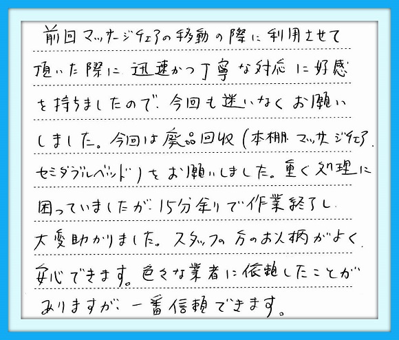 前回のマッサージチェアの移動の 際に利用させて頂いた際に迅速 かつ丁寧な対応に好感を持ちました ので、今回も迷いなくお願いしました 今回は廃品回収(本棚・マッサージ チェア・セミダブルベッド）をお願い しました。重く処理に困ってましたが 15分余りで作業を終了し大変助かり ました。スタッフの方のお人柄がよく 安心できます。色々な業者に依頼 したことがありますが、一番信頼 できます。