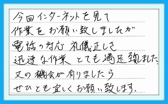 今回インターネットを見て作業を お願い致しましたが電話の対応 礼儀正しさ、迅速な作業、とても満足 致しました。又の機会が有りましたら ぜひとも宜しくお願い致します。