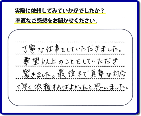 クチコミ評判３１　丁寧な仕事をしていただきました。要望以上のこともしていただき驚きました。最後まで真摯な対応で早く依頼すればよかったと思いました。作業にも満足していただき嬉しい内容のお言葉をいただきました。何でも屋・便利屋の【便利屋】暮らしなんでもお助け隊 福岡赤坂店のホームページでは、お客様の笑顔やメッセージ、アンケートのお答えをたくさん掲載しております。ご依頼の際のご参考にしていただけたらと思っています。