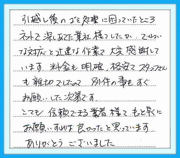 引越し後のゴミ処理に困っていた ところネットで探しあてた業者様でしたが、ていねいな対応と迅速な 作業で大変感謝しております。  料金も明確、格安でスタッフさんも 親切でしたので、別件の事も すぐお願いした次第です。  とても信頼できる業者様で もっと早くにお願いすれば良かった と思っています。  ありがとうございました。