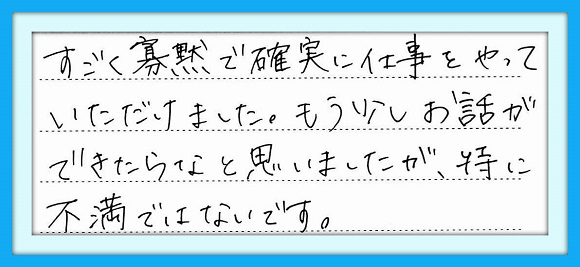 すごく寡黙で確実に仕事をやって いただけました。もう少しお話が できたらなと思いましたが、特に 不満ではないです。