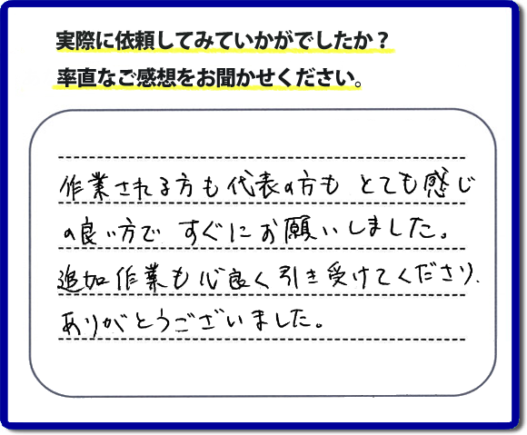 口コミ評判３０　作業される方も代表者の方もとても感じの良い方ですぐにお願いしました。追加作業も心良く引き受けてくださりありがとうございました。　もちろん追加作業もお受けしています。その際は必要な費用を必ずご説明したあとに作業を行っていますので、ご心配ありません。便利屋「【便利屋】暮らしなんでもお助け隊 福岡赤坂店」では安心と信頼を大切に電話応対、ご挨拶、作業にいたるまで気を付けて作業を行っています。