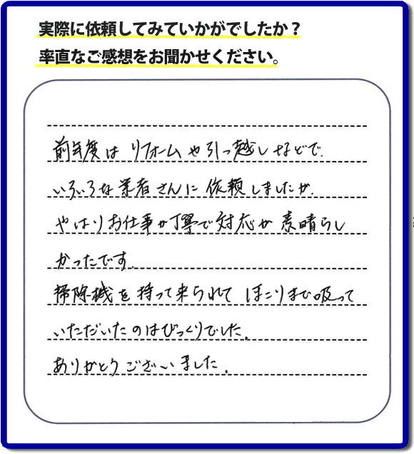 口コミ評判１５　前年度はリフォームや引越しなどで、いろいろな業者さんに依頼しましたが、やはりお仕事が丁寧で対応がすばらしかったです。掃除機を持って来られてほこりまで吸っていただいたのはびっくりでした。ありがとうございました。当社では、片付け作業後に簡単な清掃作業を必ず行っています。親の家のお片付け・お掃除は、片付け専門の便利屋として、福岡市西区の愛宕、飯盛、壱岐団地、石丸、今宿青木、野方、今宿上ノ原、今宿町、大町団地、金武、下山門、下山門団地、十郎川団地、拾六町、田、豊浜、拾六町団地、城の原団地、橋本、羽根戸、福重団地、女原、姪の浜、吉武、小戸、戸切、野方、橋本、生の松原、内浜、石丸、今宿駅前、福重、今宿東、上山門、拾六町、愛宕浜、今宿、生松原、西の丘、愛宕南、姪浜駅南でも何でも屋の作業行っています。ご一報ください。電話番号はフリーダイヤルは0120-263-101です。一般電話は092-588-0102です。】ご長女さま（ご姉妹さま）へ、親の家（実家）の遺品整理・不用品の片付け・庭木の伐採と剪定・草刈りと草取り・ハウスクリーニング・空き家の見守りなら、お客さんからの口コミ獲得数・評判・評価が福岡でNo１獲得している何でも屋・便利屋「【便利屋】暮らしなんでもお助け隊 福岡赤坂店」へ。今すぐご相談ください。