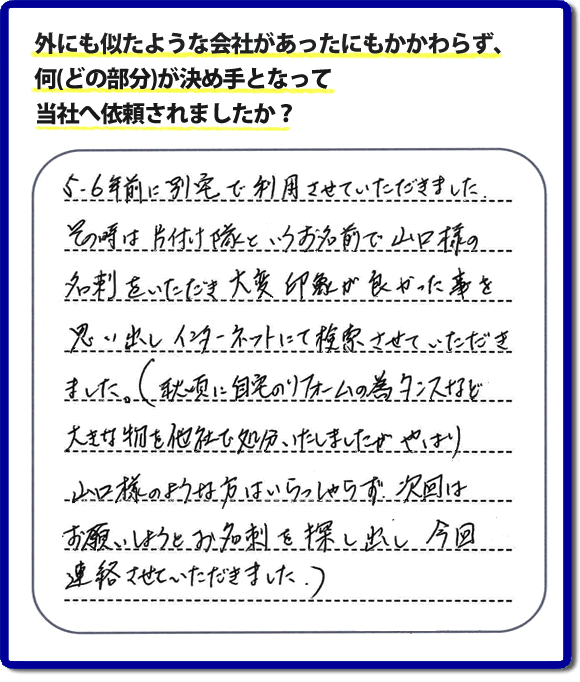 Q：外にも似たような会社があったにもかかわらず、何(どの部分)が決め手となって当社へ依頼されましたか？A:５、６年前に別宅で利用させていただきました。その時は片付け隊といいうお名前で山口様の名刺をいただき、大変印象が良かった事を思い出しインターネットにて検索させていただきました。（秋頃に自宅のリフォームの為、タンスなど大きな物を他社で処分いたしましたが、やはり山口様のような方はいらっしゃらず、次回はお願いしようと名刺を探し出し今回連絡させていただきました。）というお客様からのメッセージ頂きました。当社は引っ越し後の片付けだけでなく、実家・親の家の片付け・不用品処分・庭木の伐採・草取り・お掃除・空き家管理など、様々な業務を行っています。お客様からの評判・口コミ獲得数・お客さまからの評価も福岡No１の便利屋・何でも屋「【便利屋】暮らしなんでもお助け隊 福岡赤坂店」へ今すぐご相談ください。