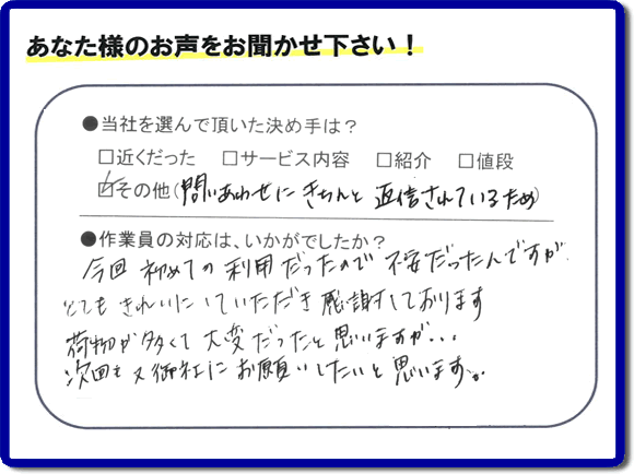 福岡で活動する家一軒丸ごと片付け専門の何でも屋・便利屋「【便利屋】暮らしなんでもお助け隊 福岡赤坂店」が故人の遺品整理片付けを行ったお客様からの声です。当社を選んで頂いた決め手は、「問い合わせにきちんと返信されているため」とのこと。「今回初めての利用だったので不安だったんですが、とてもきれいにしていただき感謝しております。荷物が多くて大変だったと思いますが、次回も又御社にお願いしたいと思います。」とのありがたいお言葉をいただきました。