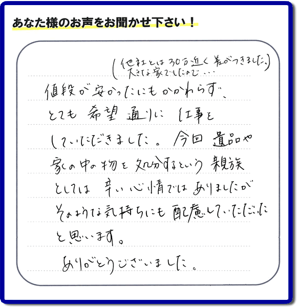 福岡県春日市を拠点に福岡で活動する何でも屋・便利屋の何でも片付け隊が愛する故人の遺品整理片付けを行ったお客様から生声を頂きました。「他社とは３０万円近く差がつきました。大きな家でしたので・・・）値段が安かったにもかかわらず、とても希望通りに仕事をしていただきました。今回 遺品や家の中の物を処分するという親族としては辛い心情ではありましたが、そのような気持ちにも配慮していただいたと思います。ありがとうございました。」」とのありがたいお言葉をいただきました。