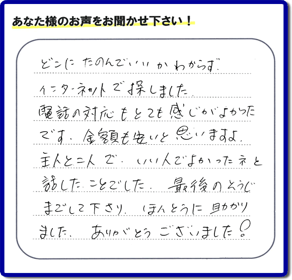 福岡市東区のお客様より【便利屋】暮らしなんでもお助け隊 福岡赤坂店が評価・評判の言葉・口コミをいただきました。「どこにたのんでいいかわからずインターネットで探しました。電話の応対もとても感じがよかったです。金額も安いと思いますよ。主人と二人で、いい人でよかったネと話したことでした。最後のそうじまでして下さり、ほんとうに助かりました。ありがとうございました！」とのうれしいお言葉です。お客様の評価・評判の声・口コミを頂くことが、私たちにとって大きな励みとなります。ありがとうございます。