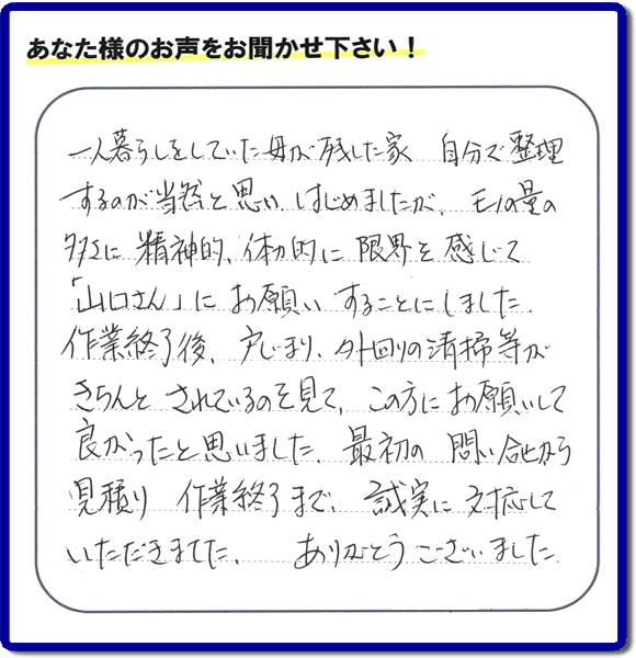 福岡市・春日市・太宰府市・大野城市・那珂川市・糟屋郡にて活動する家一軒丸ごと片付け専門の何でも屋・便利屋「【便利屋】暮らしなんでもお助け隊 福岡赤坂店」が太宰府市向佐野のお客様から明日への活力となる生声を頂きました。「一人暮らしをしていた母が残した家 自分で整理するのが当然と思い はじめましたが、モノの量の多さに精神的、体力的に限界を感じて「山口さん」にお願いすることにしました。作業終了後、戸じまり、外回りの清掃等がきちんとされているのを見て、この方にお願いして良かったと思いました。最初の問い合せから見積り　作業終了まで、誠実に対応していただきました。ありがとうございました。」とのありがたいお言葉をいただきました。このようなお客様から頂く声が私たちスタッフ一同の明日もがんばろうとする活力になります。感謝感激しています。重ね重ねありがとうございました。