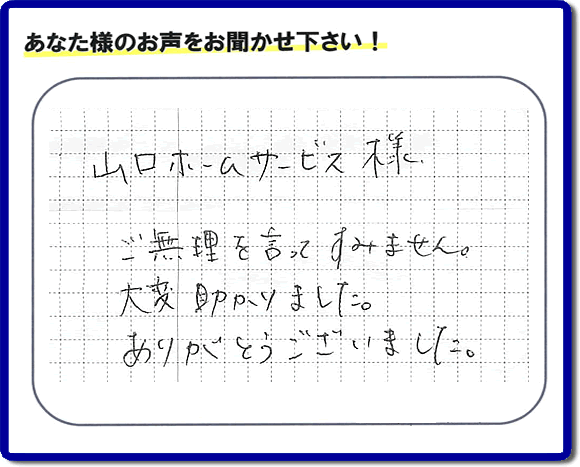 お客様から、お部屋で不要になった家具、ベット、ソファー、机、イス、雑誌、本、雑貨類、その他不燃物、可燃物等の片付のお手伝いをしてほしいとのご依頼を頂きました。全ての作業が完了時、菓子箱を頂きました。その菓子箱と一緒に「山口ホームサービス様 ご無理を言ってすみません。大変助かりました。ありがとうございました。」との一筆書きが添えられていました。お客様のお気持ちが大変うれしく、このお仕事をやって良かったと思いました。ありがとうございます。ご長女さま、ご姉妹様へ、実家（親の家）の片付け・不要品処分・庭木の剪定・草刈り・お掃除・空き家の窓開けなら、口コミ獲得福岡No１の便利屋・何でも屋「【便利屋】暮らしなんでもお助け隊 福岡赤坂店」へ今すぐご相談ください。