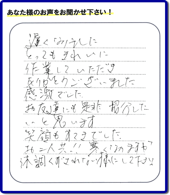 引越し後の不用品片付けのお手伝いを行ったお客様から評価コメント、評判・口コミの声です。「とてもきれいに作業していただき、ありがとうございました。感激でした。お友達にも是非紹介したいと思います。笑顔もすてきでした。お二人共！！寒くなりますが体調くずされない様にして下さい。」お心遣いありがとうございます。ご長女さま、ご姉妹様へ、実家・親の家の片付け・不用品処分・庭木の伐採・草取り・お掃除・空き家管理なら、口コミ・お客様の評価・評判が福岡No１の便利屋・何でも屋「【便利屋】暮らしなんでもお助け隊 福岡赤坂店」へ今すぐご相談ください。