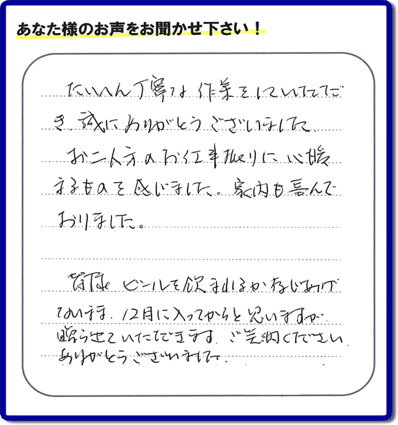 不用品の処分、粗大ゴミの回収、大型家具の処理、その他家一軒丸ごと片付けを専門に行う便利屋が、福岡市南区筑紫が丘在住のお客様より、ご親族様の遺品整理片付お手伝いのご依頼を受けました。さらに、家具、布団、毛布、家電品、不要品や粗大ゴミ等の運び出しのお手伝いも行いました。作業完了後にお客様から、口コミ（くちこみ）・評判メッセージを頂きました。「たいへん丁寧な作業をしていただき誠にありがとうございました。お二人方のお仕事振りに心暖まるものを感じました。家内も喜んでおりました。皆様ビールを飲まれるか存じあげないまま、１２月に入ってからと思いますが贈らせていただきます。ご笑納ください。ありがとうございました。」との評価を頂きました。、本当に恐縮です。スタッフ皆でありがたく頂きました。親の家の片付け・お掃除は、口コミ・お客様の評価・評判が福岡No１の便利屋・何でも屋「【便利屋】暮らしなんでもお助け隊 福岡赤坂店」へ、今すぐ電話下さい。