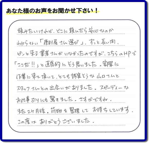 ご実家や親の家の不用品回収、粗大ゴミや大型家具の処分を専門に行う便利屋「【便利屋】暮らしなんでもお助け隊 福岡赤坂店」に、糸島市美咲が丘のご実家（親の家）にて、お亡くなりになったご家族様の学習机やテーブル、本棚、ベット、書籍類、衣服、小物などすべてを片付けるお手伝いを行ったお客様より評価（口コミ）を頂きました。『頼みたいけど、どこに頼んだら安心なのかわからない「便利屋さん選び」、ずっと長い間、ピンと来る業者さんがいなかったのですが、こちらのHPで「ここだ！！」と直感的にそう思いました。実際に作業に来て頂いて、とても誠実そうな山口さんとスタッフさんとの出会いがありました。スピーディーなお仕事ぶりにも驚きました。さすがですね。また２ヶ月後、荷物を整理してお待ちしています。この度はありがとうございました。』とのありがたい評価・評判のお言葉をいただきました。このようなお客様からの評価・評判・口コミをいただけるとスタッフ一同励まさせて元気になります。感謝です。ありがとうございました。ご長女さま、ご姉妹様へ、実家・親の家の片付け・不用品処分・庭木の伐採・草取り・お掃除・空き家管理なら、口コミ・お客様からの評判・評価が福岡No１の便利屋・何でも片付ける何でも屋「【便利屋】暮らしなんでもお助け隊 福岡赤坂店」へ今すぐご相談ください。