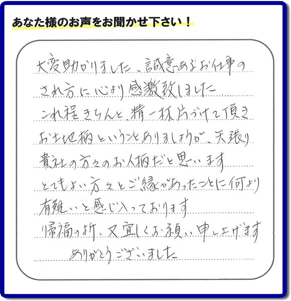 那珂川市のご両親が住まれていた実家の片付けのお手伝いを 行ったお客様より、作業終了後、メッセージを頂きました。「大変助かりました。誠意あるお仕事のされ方に心より感激致しました。これ程きちんと精一杯片づけて頂き、お土地柄ということもありましょうが、矢張り貴社の方々のお人柄だと思います　とてもおい方々とご縁があったことに何より有難いと感じ入っております　帰福の折、又宜しくお願い申し上げます　ありがとうございました」　このような励みになるメッセージありがとうございます。この仕事をやって本当に良かったと思え、明日もがんばろうというやる気がみなぎりました。。