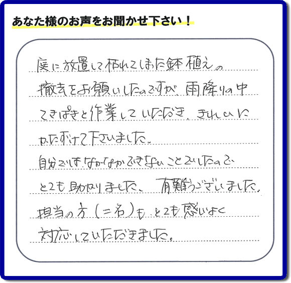 福岡市、春日市、大野城市、那珂川市、太宰府市、筑紫野市および近郊にて片付け専門の便利屋として活動するフルサポートへ、春日市若葉台東にお住まいのお客様より、 庭の片付けのご依頼がありました。 作業完了後にお客様から口コミ・評価・評判のメッセージを頂きました。「庭に放置して枯れてしまった鉢植えの撤去をお願いしたのですが、雨降りの中てきぱきと作業していただき、きれいにかたづけて下さいました。自分ではなかなかできないことでしたので、とても助かりました。ありがとうございました。担当の方（二名）も、とても感じがよく対応していただきました。」ありがたい評価ありがとうございます。ご長女さま、ご姉妹様へ、実家・親の家の片付け・不用品処分・庭木の伐採・草取り・お掃除・空き家管理なら、口コミ（くちコミ）福岡No１の便利屋・何でも屋「【便利屋】暮らしなんでもお助け隊 福岡赤坂店」へ今すぐご相談ください。