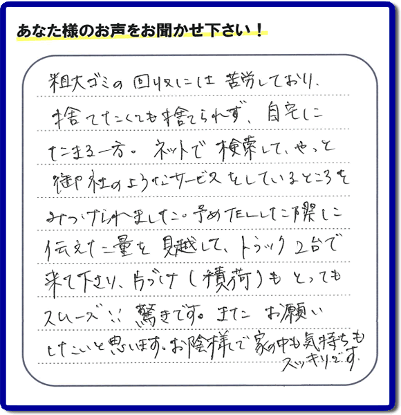福岡市東区水谷在住のお客様より【便利屋】暮らしなんでもお助け隊 福岡赤坂店フルサポートへ「粗大ゴミの回収には苦労しており、捨てたくても捨てられず、自宅にたまる一方。ネットで検索して、やっと御社のようなサービスをしているところをみつけられました。予めTELした際に伝えた量を見越して、トラック２台で来て下さり、片づけ（積荷）もとってもスムーズ！！驚きです。またお願いしたいと思います。お蔭様で家の中も気持もスッキリです。」とのありがたいお言葉を頂きました。感謝です。