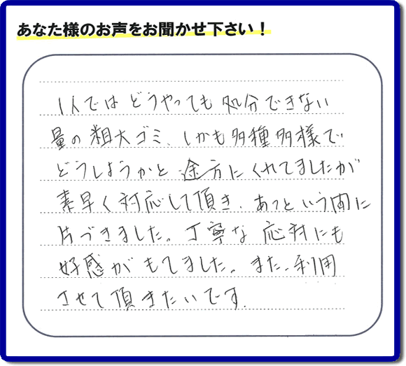 福岡にて不要品・粗大ゴミの片付けのお手伝いを行っている便利屋・何でも屋「【便利屋】暮らしなんでもお助け隊 福岡赤坂店」です。お客様から匿名で口コミ・評価・評判メッセージをいただきました。「１人ではどうやっても処分できない量の粗大ゴミ、しかも多種多様でどうしようかと途方にくれていましたが素早く対応して頂き、あっという間に片づきました。丁寧な応対にも好感がもてました。また利用させて頂きたいです。」お客様のお名前がわからず非常に残念です。この場をお借りしてお礼申し上げます。ありがとうございました。
