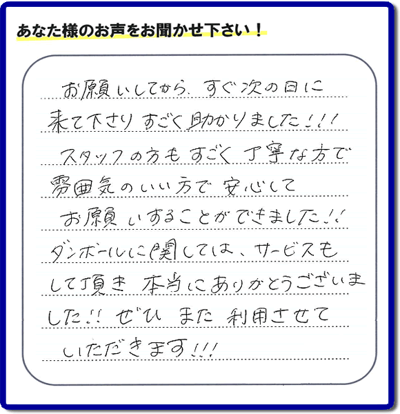 お客様よりクチコミ・評価・評判メッセージいただきました。「お願いしてから、すぐ次の日に来て下さり、すごく助かりました!!!スタッフの方もすごく丁寧な方で雰囲気のいい方で安心してお願いすることができました!!ダンボールに関しては、サービスもして頂き本当にありがとうございました!!ぜひまた利用させていただきます!!!」とのこと。ご長女さま（ご姉妹さま）へ、親の家（実家）の遺品整理・不用品の片付け・庭木の伐採と剪定・草刈りと草取り・ハウスクリーニング・空き家の見守りなら、お客さんからの口コミ獲得数・お客様からの評判・お客さまからの評価が福岡でNo１獲得している何でも屋・便利屋「【便利屋】暮らしなんでもお助け隊 福岡赤坂店」へ、今すぐご相談ください。