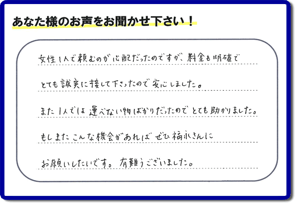 「女性１人で頼むのが心配だったのですが、料金も明確でとても誠実に接して下さったので安心しました。また１人では運べない物ばかりだったのでとても助かりました。もしまたこんな機会があればぜひ福永さんにお願いしたいです。有難うございました。」とのありがたいクチコミ・評価・評判メッセージをお客様より頂きました。ご長女さま、ご姉妹様へ、実家・親の家の片付け・不用品処分・庭木の伐採・草取り・お掃除・空き家管理なら、お客様からの評価・評判・口コミ福岡No１の便利屋・何でも屋「【便利屋】暮らしなんでもお助け隊 福岡赤坂店」へ今すぐお電話ください。
