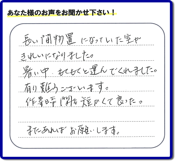 福岡にて片付けを専門に行っている便利屋・何でも屋「【便利屋】暮らしなんでもお助け隊 福岡赤坂店　運営会社フルサポート」です。作業後にお客様より口コミ・評価 評判メッセージを頂きました。「長い間物置になっていた室がきれいになりました。暑い中、もくもくと運んでくれました。有り難うございます。作業時間も短くて良った。またあればお願いします。」とのことです。お客様からの評価や評判の声・口コミ（クチコミ）が私たちスタッフにとって一番の励みとなります。ありがとうございます。