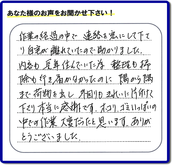 便利屋の作業完了後、「作業の過程の中で、連絡を密にして下さり、自宅が離れていたので助かりました。内容も長年住んでいた為、整理も掃除も行き届かなかったのに、隅から隅まで荷物を出し、外回りもきれいに片付けて下さり、本当に感謝です。ホコリ、ゴミいっぱいの中での作業大変だったと思います。ありがとうございました。」という何でも屋施工の口コミ・お客様からの評判メッセージを頂きました。ご長女さま、ご姉妹様へ、実家・親の家の片付け・不用品処分・庭木の伐採・草取り・お掃除・空き家管理なら、お客様からの評判・口コミ獲得数・お客さまからの評価が福岡No１の便利屋・何でも屋「【便利屋】暮らしなんでもお助け隊 福岡赤坂店」へ今すぐご相談ください。