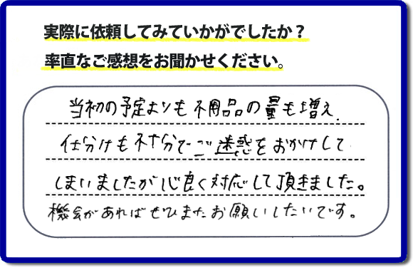 口コミ評判２１　当初の予定よりも不用品の量も増え、仕分けも不十分でご迷惑をおかけしてしまいましたが、心良く対応していただきました。機会があればぜひまたお願いしたいです。当社では、仕分けのお手伝いもしていますので、生活していたままの状態からでも全部こちらにお任せで片づけることができます。実家・親の家丸ごとの片付けは、便利屋・何でも屋「【便利屋】暮らしなんでもお助け隊 福岡赤坂店」（福岡）へご相談ください。クチコミ・評判のお客様のコメントもホームページへ記載していますので、ご参考にしていただけらと思っています。