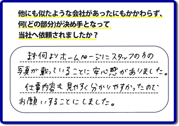 口コミ評判８　まず何よりホームページにスタッフの方の写真が載っていることに安心感がありました。仕事内容も見やすくわかりやすかったので、お願いすることにしました。　便利屋・何でも屋の「【便利屋】暮らしなんでもお助け隊 福岡赤坂店」（福岡）のホームページでは、代表者山口をはじめスタッフの顔写真・お客様の笑顔・実際のお客様の口コミ評判コメントを掲載しています。安心と信頼を心がけ作業を行い続けて２０年。家のことで困ったら町の便利屋・何でも屋の【便利屋】暮らしなんでもお助け隊 福岡赤坂店　電話番号0120-263-101へお電話ください。