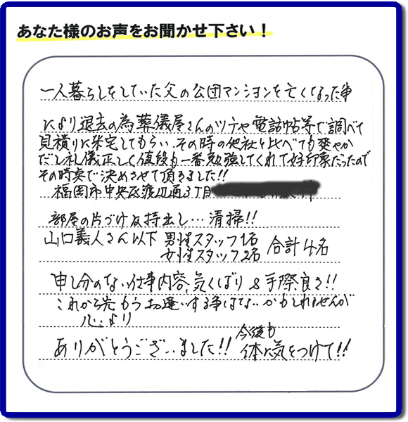 事務所（福岡県福岡市城南区小笹4-19-3）を拠点に福岡で活動する、不要品回収・粗大ゴミ処分などごみに関することなら何でも片付け専門の便利屋・歯ブラシから大型家具まで何でも片付ける何でも屋「【便利屋】暮らしなんでもお助け隊 福岡赤坂店」が、福岡市中央区天神の愛する故人の一軒丸ごと遺品整理片付けを行いました。作業完了後、ご家族様から口コミ・評価・評判の声を頂きました。『一人暮らしをしていた父の公団マンションを亡くなった事により退去の為、葬儀屋さんのツテや電話帳等で調べて、見積りに来宅してもらい、その時の他社と比べても爽やかだし礼儀正しく値段も一番勉強してくれて好印象だったので　その時点で決めさせて頂きました!!部屋の片付け及持ち出し…清掃!!山口さん以下　男性スタッフ１名 女性スタッフ２名　　合計４名 申し訳ない仕事内容、気くばり＆手際良さ!!これから先もうお逢いする事はないかもしれませんが心より、ありがとうございました!!今後も体に気をつけて!!』と非常に励みになる口コミ・評価・評判をいただきました。ご長女さま、ご長男さまへ、親の家（実家）の一軒丸ごと遺品整理・不用品の片付け・庭木の伐採と剪定・草刈りと草取り・ハウスクリーニング（お掃除）・空き家の見守りなら、お客様から口コミ獲得数・評判・評価が福岡でNo１獲得している何でも屋・不用品片付け専門の便利屋「【便利屋】暮らしなんでもお助け隊 福岡赤坂店」へ、今すぐご電話ください。0120-263-101です。