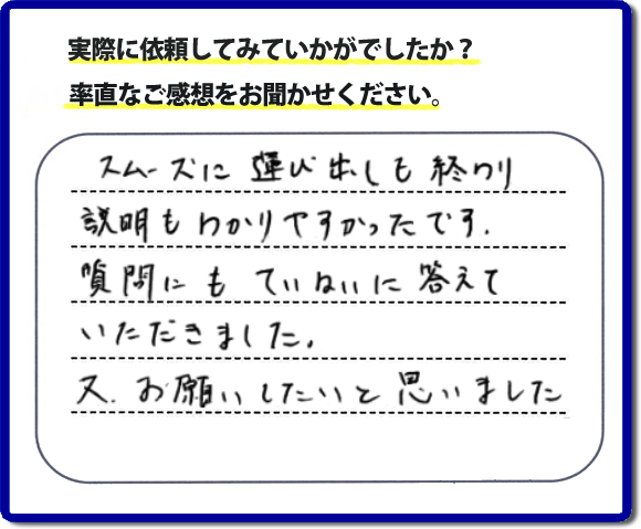 口コミ評判２２　スムーズに運び出しも終わり説明も分かりやすかったです。質問にもていねいに答えていただきました。又、お願いしたいと思いました。お問い合せ時、作業前のお見積は必ずお客様へお伝えし、ご承諾後に作業を行っています。便利屋・何でも屋の「【便利屋】暮らしなんでもお助け隊 福岡赤坂店」（福岡）のホームページでは、代表者山口をはじめスタッフの顔写真・お客様の笑顔・実際のお客様の口コミ評判コメントを掲載しています。安心と信頼を心がけ作業を行い続けて２０年。家のことで困ったら町の何でも屋・便利屋の【便利屋】暮らしなんでもお助け隊 福岡赤坂店　電話番号0120-263-101へお電話ください。